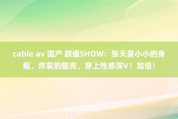 cable av 国产 颜值SHOW：张天爱小小的身躯，炸裂的躯壳，穿上性感深V！加倍！