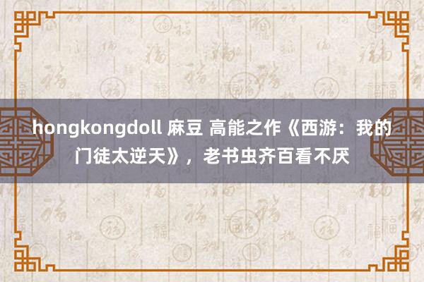 hongkongdoll 麻豆 高能之作《西游：我的门徒太逆天》，老书虫齐百看不厌