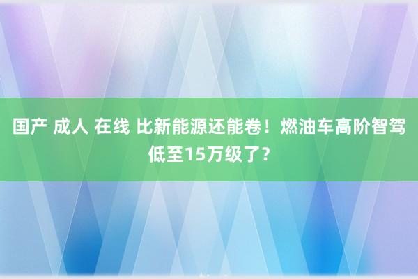 国产 成人 在线 比新能源还能卷！燃油车高阶智驾低至15万级了？