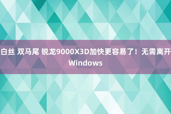 白丝 双马尾 锐龙9000X3D加快更容易了！无需离开Windows