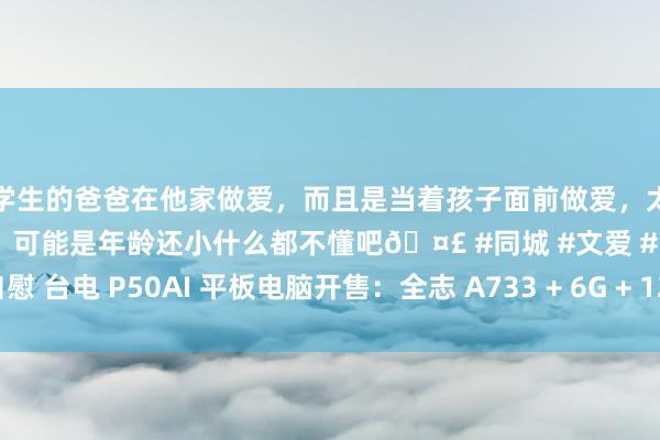 和学生的爸爸在他家做爱，而且是当着孩子面前做爱，太刺激了，孩子完全不看我们，可能是年龄还小什么都不懂吧🤣 #同城 #文爱 #自慰 台电 P50AI 平板电脑开售：全志 A733 + 6G + 128G 售 799 元起