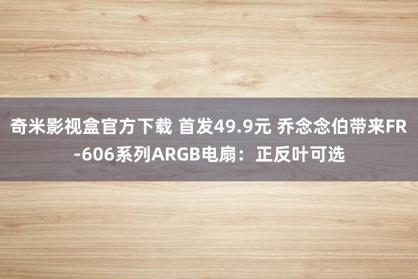 奇米影视盒官方下载 首发49.9元 乔念念伯带来FR-606系列ARGB电扇：正反叶可选