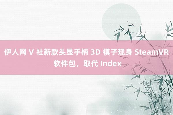 伊人网 V 社新款头显手柄 3D 模子现身 SteamVR 软件包，取代 Index