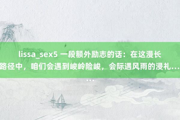 lissa_sex5 一段额外励志的话：在这漫长的路径中，咱们会遇到峻岭险峻，会际遇风雨的浸礼……