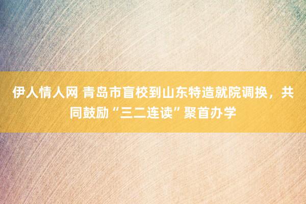 伊人情人网 青岛市盲校到山东特造就院调换，共同鼓励“三二连读”聚首办学