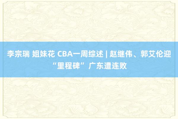 李宗瑞 姐妹花 CBA一周综述 | 赵继伟、郭艾伦迎“里程碑” 广东遭连败