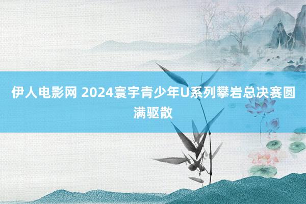 伊人电影网 2024寰宇青少年U系列攀岩总决赛圆满驱散