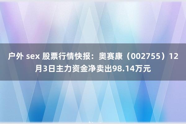 户外 sex 股票行情快报：奥赛康（002755）12月3日主力资金净卖出98.14万元