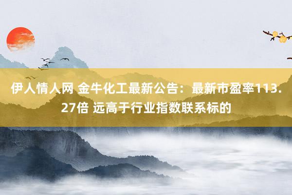 伊人情人网 金牛化工最新公告：最新市盈率113.27倍 远高于行业指数联系标的