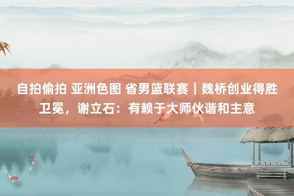 自拍偷拍 亚洲色图 省男篮联赛｜魏桥创业得胜卫冕，谢立石：有赖于大师伙谐和主意