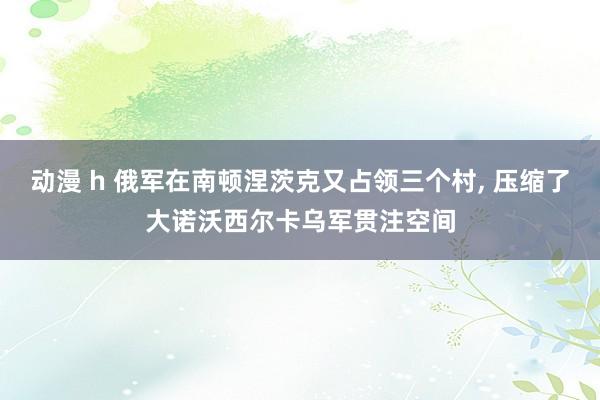 动漫 h 俄军在南顿涅茨克又占领三个村， 压缩了大诺沃西尔卡乌军贯注空间