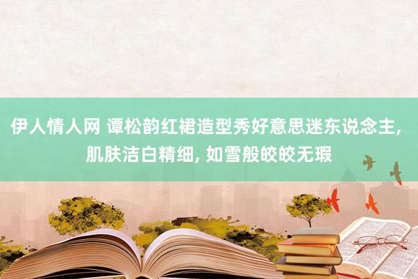 伊人情人网 谭松韵红裙造型秀好意思迷东说念主， 肌肤洁白精细， 如雪般皎皎无瑕