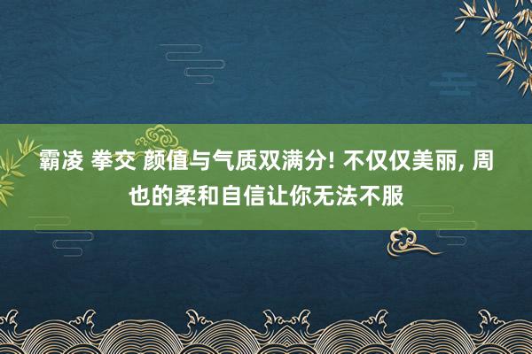 霸凌 拳交 颜值与气质双满分! 不仅仅美丽， 周也的柔和自信让你无法不服