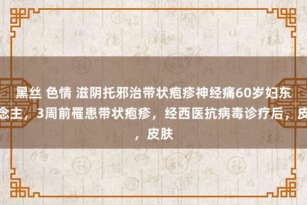 黑丝 色情 滋阴托邪治带状疱疹神经痛60岁妇东说念主，3周前罹患带状疱疹，经西医抗病毒诊疗后，皮肤