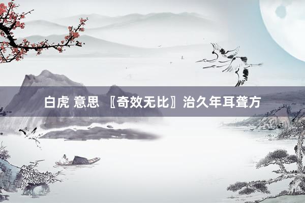 白虎 意思 〖奇效无比〗治久年耳聋方