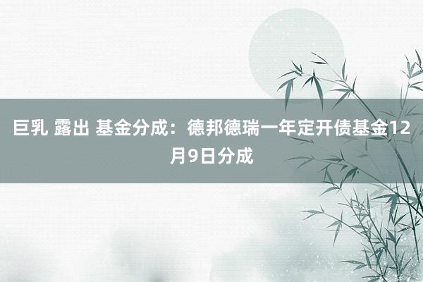 巨乳 露出 基金分成：德邦德瑞一年定开债基金12月9日分成