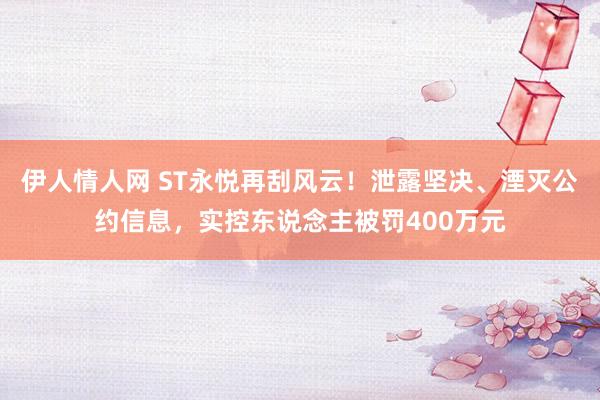 伊人情人网 ST永悦再刮风云！泄露坚决、湮灭公约信息，实控东说念主被罚400万元