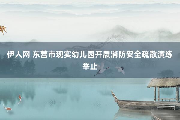 伊人网 东营市现实幼儿园开展消防安全疏散演练举止