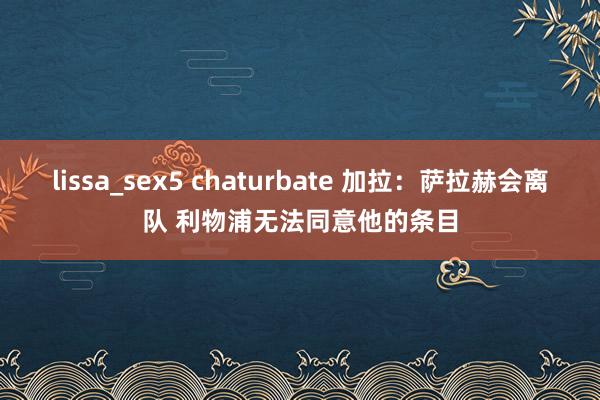 lissa_sex5 chaturbate 加拉：萨拉赫会离队 利物浦无法同意他的条目