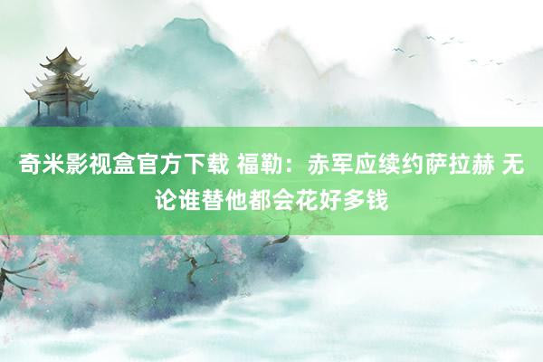 奇米影视盒官方下载 福勒：赤军应续约萨拉赫 无论谁替他都会花好多钱