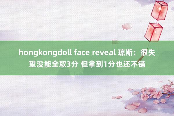 hongkongdoll face reveal 琼斯：很失望没能全取3分 但拿到1分也还不错