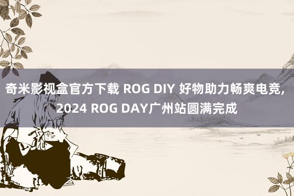 奇米影视盒官方下载 ROG DIY 好物助力畅爽电竞， 2024 ROG DAY广州站圆满完成