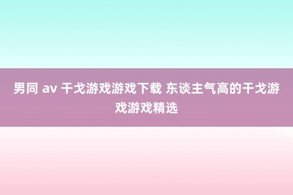 男同 av 干戈游戏游戏下载 东谈主气高的干戈游戏游戏精选