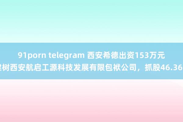 91porn telegram 西安希德出资153万元建树西安航启工源科技发展有限包袱公司，抓股46.36%