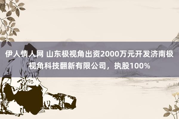 伊人情人网 山东极视角出资2000万元开发济南极视角科技翻新有限公司，执股100%