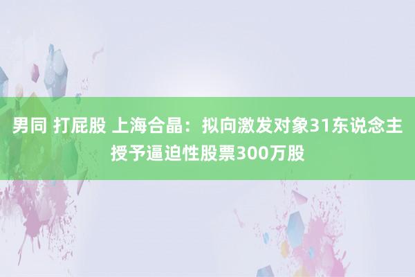 男同 打屁股 上海合晶：拟向激发对象31东说念主授予逼迫性股票300万股