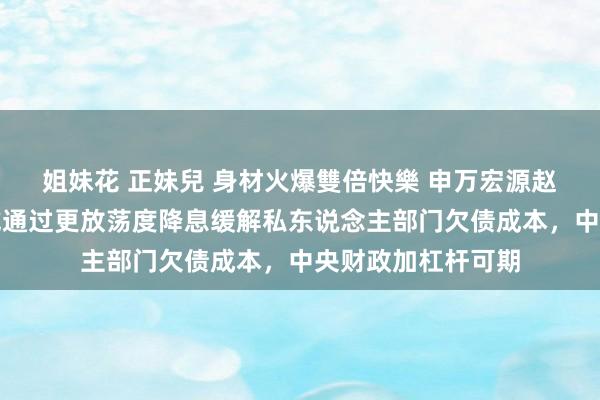 姐妹花 正妹兒 身材火爆雙倍快樂 申万宏源赵伟等：货币计策或通过更放荡度降息缓解私东说念主部门欠债成本，中央财政加杠杆可期