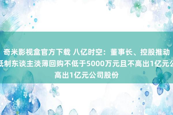 奇米影视盒官方下载 八亿时空：董事长、控股推动、实质抵制东谈主淡薄回购不低于5000万元且不高出1亿元公司股份