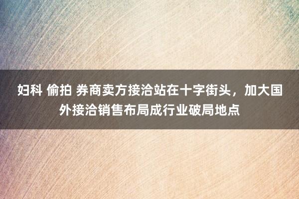 妇科 偷拍 券商卖方接洽站在十字街头，加大国外接洽销售布局成行业破局地点