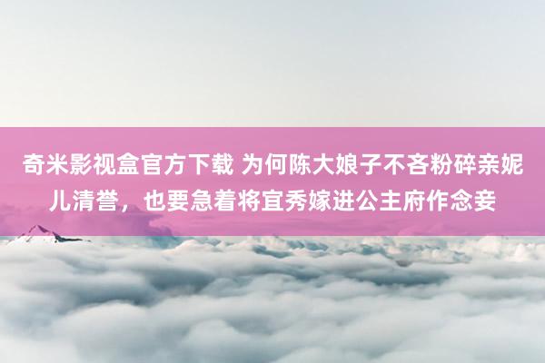 奇米影视盒官方下载 为何陈大娘子不吝粉碎亲妮儿清誉，也要急着将宜秀嫁进公主府作念妾