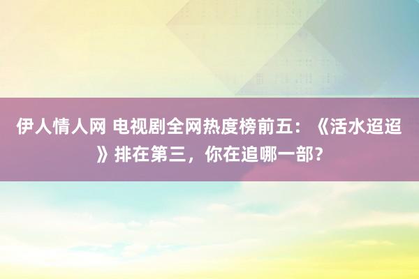 伊人情人网 电视剧全网热度榜前五：《活水迢迢》排在第三，你在追哪一部？