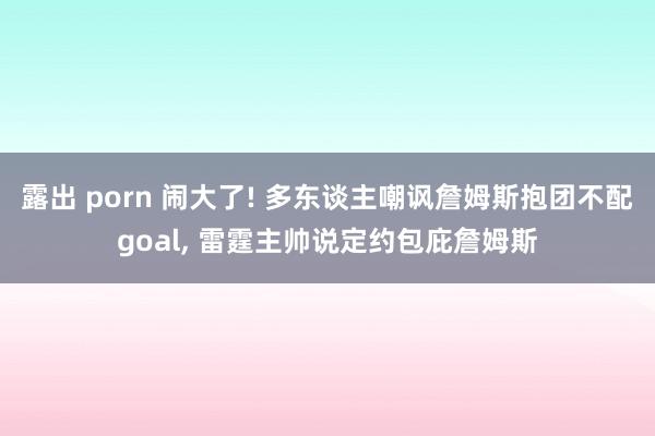 露出 porn 闹大了! 多东谈主嘲讽詹姆斯抱团不配goal， 雷霆主帅说定约包庇詹姆斯