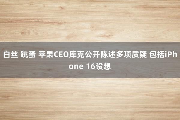 白丝 跳蛋 苹果CEO库克公开陈述多项质疑 包括iPhone 16设想