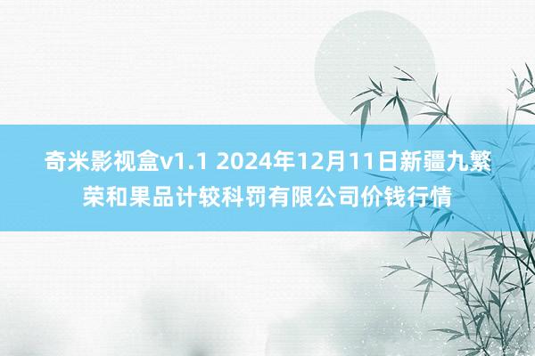 奇米影视盒v1.1 2024年12月11日新疆九繁荣和果品计较科罚有限公司价钱行情