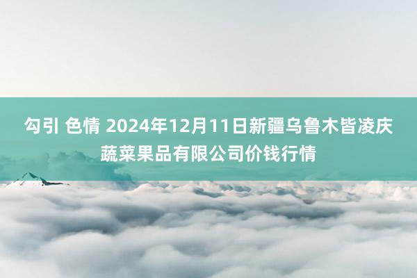 勾引 色情 2024年12月11日新疆乌鲁木皆凌庆蔬菜果品有限公司价钱行情