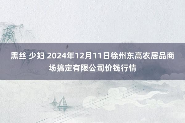 黑丝 少妇 2024年12月11日徐州东高农居品商场搞定有限公司价钱行情