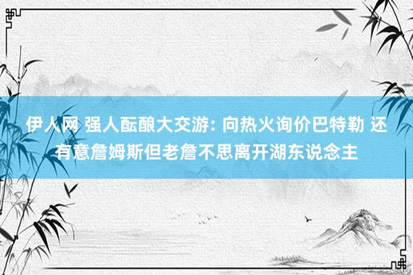 伊人网 强人酝酿大交游: 向热火询价巴特勒 还有意詹姆斯但老詹不思离开湖东说念主