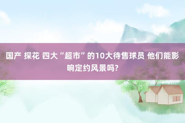 国产 探花 四大“超市”的10大待售球员 他们能影响定约风景吗?