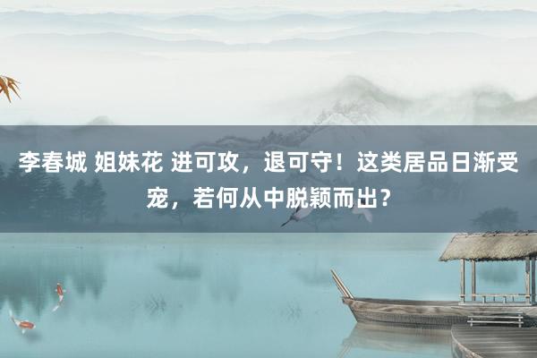 李春城 姐妹花 进可攻，退可守！这类居品日渐受宠，若何从中脱颖而出？