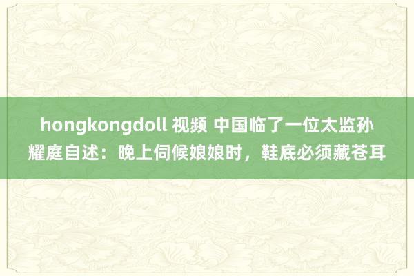 hongkongdoll 视频 中国临了一位太监孙耀庭自述：晚上伺候娘娘时，鞋底必须藏苍耳