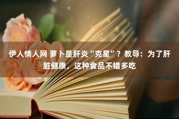 伊人情人网 萝卜是肝炎“克星”？教导：为了肝脏健康，这种食品不错多吃