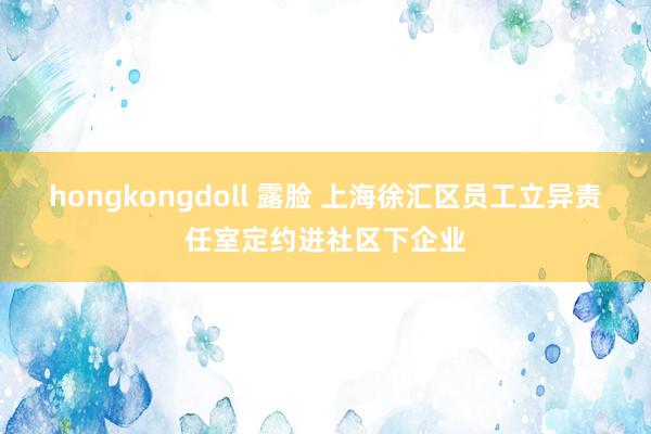 hongkongdoll 露脸 上海徐汇区员工立异责任室定约进社区下企业