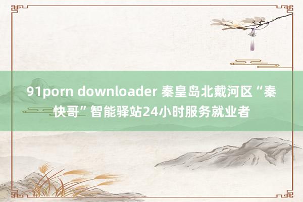 91porn downloader 秦皇岛北戴河区“秦快哥”智能驿站24小时服务就业者