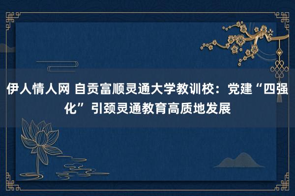 伊人情人网 自贡富顺灵通大学教训校：党建“四强化” 引颈灵通教育高质地发展