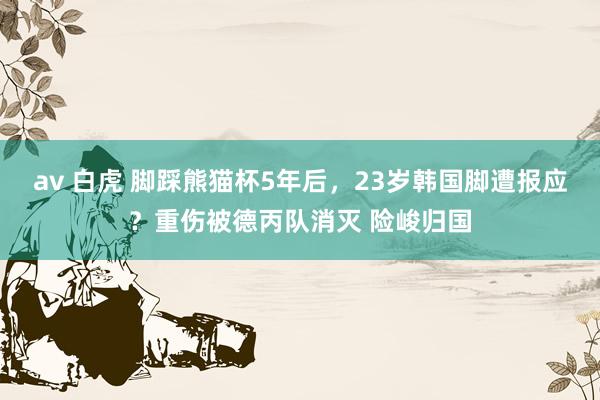 av 白虎 脚踩熊猫杯5年后，23岁韩国脚遭报应？重伤被德丙队消灭 险峻归国