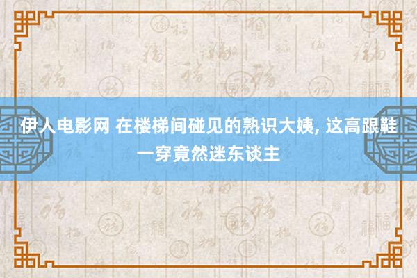 伊人电影网 在楼梯间碰见的熟识大姨， 这高跟鞋一穿竟然迷东谈主